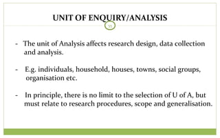 UNIT OF ENQUIRY/ANALYSIS
55
- The unit of Analysis affects research design, data collection
and analysis.
- E.g. individuals, household, houses, towns, social groups,
organisation etc.
- In principle, there is no limit to the selection of U of A, but
must relate to research procedures, scope and generalisation.
 
