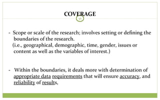 COVERAGE
56
- Scope or scale of the research; involves setting or defining the
boundaries of the research.
(i.e., geographical, demographic, time, gender, issues or
content as well as the variables of interest.)
- Within the boundaries, it deals more with determination of
appropriate data requirements that will ensure accuracy, and
reliability of results,
 
