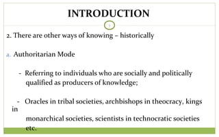 TODAY
7
2. There are other ways of knowing – historically
a. Authoritarian Mode
- Referring to individuals who are socially and politically
qualified as producers of knowledge;
- Oracles in tribal societies, archbishops in theocracy, kings
in
monarchical societies, scientists in technocratic societies
etc.
INTRODUCTION
 