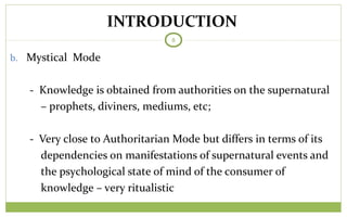 TODAY
8
b. Mystical Mode
- Knowledge is obtained from authorities on the supernatural
– prophets, diviners, mediums, etc;
- Very close to Authoritarian Mode but differs in terms of its
dependencies on manifestations of supernatural events and
the psychological state of mind of the consumer of
knowledge – very ritualistic
INTRODUCTION
 