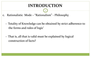 TODAY
9
c. Rationalistic Mode – “Rationalism” - Philosophy
- Totality of Knowledge can be obtained by strict adherence to
the forms and rules of logic’
- That is, all that is valid must be explained by logical
construction of facts?
INTRODUCTION
 