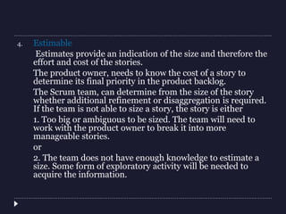 4. Estimable
Estimates provide an indication of the size and therefore the
effort and cost of the stories.
The product owner, needs to know the cost of a story to
determine its final priority in the product backlog.
The Scrum team, can determine from the size of the story
whether additional refinement or disaggregation is required.
If the team is not able to size a story, the story is either
1. Too big or ambiguous to be sized. The team will need to
work with the product owner to break it into more
manageable stories.
or
2. The team does not have enough knowledge to estimate a
size. Some form of exploratory activity will be needed to
acquire the information.
 