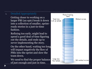 1. Detailed Appropriately
Getting closer to working on a
larger PBI (an epic) break it down
into a collection of smaller, sprint-
ready stories in a just-in-time
fashion.
Refining too early, might lead to
spend a good deal of time figuring
out the details, and ends up to
never implementing the story.
On the other hand, waiting too long
will impact negatively the flow of
PBIs into the sprint and slow the
team down.
We need to find the proper balance
of just enough and just in time.
 
