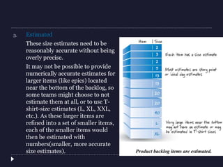 3. Estimated
These size estimates need to be
reasonably accurate without being
overly precise.
It may not be possible to provide
numerically accurate estimates for
larger items (like epics) located
near the bottom of the backlog, so
some teams might choose to not
estimate them at all, or to use T-
shirt-size estimates (L, XL, XXL,
etc.). As these larger items are
refined into a set of smaller items,
each of the smaller items would
then be estimated with
numbers(smaller, more accurate
size estimates).
 