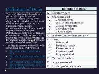 Definition of Done
 The result of each sprint should be a
potentially shippable product
increment. “Potentially shippable”
doesn’t mean that what was built must
actually be shipped. Shipping is a
business decision; in some
organizations it may not make sense to
ship at the end of every sprint.
Potentially shippable is better thought
of as a state of confidence that what got
built in the sprint is actually done. The
Scrum team must have a well-defined,
agreed-upon definition of done.
 The specific items on the checklist will
depend on a number of variables:
 The nature of the product being
built
 The technologies being used to build
it
 The organization that is building it
 The current impediments that affect
what is possible
Definition of Done
 Design reviewed






Code completed
Code refactored
Code in standard format
Code is commented
Code checked in
Code inspected
 End-user documentation updated






Tested
Unit tested
Integration tested
Regression tested
Platform tested
Language tested
 Zero known defects
 Acceptance tested
 Live on production servers
 
