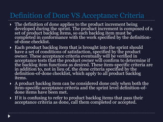 Definition of Done VS Acceptance Criteria
 The definition of done applies to the product increment being
developed during the sprint. The product increment is composed of a
set of product backlog items, so each backlog item must be
completed in conformance with the work specified by the definition-
of-done checklist.
 Each product backlog item that is brought into the sprint should
have a set of conditions of satisfaction, specified by the product
owner. These acceptance criteria eventually will be verified in
acceptance tests that the product owner will confirm to determine if
the backlog item functions as desired. These item-specific criteria are
in addition to, not in lieu of, the done criteria specified by the
definition-of-done checklist, which apply to all product backlog
items.
 A product backlog item can be considered done only when both the
item-specific acceptance criteria and the sprint level definition-of-
done items have been met.
 If it is confusing to refer to product backlog items that pass their
acceptance criteria as done, call them completed or accepted.
 