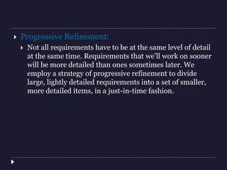  Progressive Refinement:
 Not all requirements have to be at the same level of detail
at the same time. Requirements that we’ll work on sooner
will be more detailed than ones sometimes later. We
employ a strategy of progressive refinement to divide
large, lightly detailed requirements into a set of smaller,
more detailed items, in a just-in-time fashion.
 