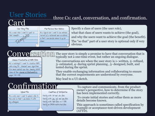 User Stories
Specify a class of users (the user role),
what that class of users wants to achieve (the goal),
and why the users want to achieve the goal (the benefit).
The “so that” part of a user story is optional only if very
obvious.
The user story is simply a promise to have that conversation that is
typically not a one-time event, but rather an ongoing dialogue.
The conversations are when the user story is 1- written, 2- refined,
3- estimated, 4- during sprint planning , 5- designed, built, and
tested during the sprint.
They enable exchanging information and collaborating to ensure
that the correct requirements are understood by everyone.
May lead to a UI sketch.
To capture and communicate, from the product
owner’s perspective, how to determine if the story
has been implemented correctly.
To create initial stories and refine them as more
details become known.
This approach is sometimes called specification by
example or acceptance-test-driven development
(ATTD).
three Cs: card, conversation, and confirmation.
 