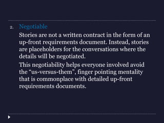 2. Negotiable
Stories are not a written contract in the form of an
up-front requirements document. Instead, stories
are placeholders for the conversations where the
details will be negotiated.
This negotiability helps everyone involved avoid
the “us-versus-them”, finger pointing mentality
that is commonplace with detailed up-front
requirements documents.
 