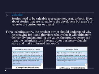 3. Valuable
Stories need to be valuable to a customer, user, or both. How
about stories that are valuable to the developers but aren’t of
value to the customers or users?
For a technical story, the product owner should understand why
he is paying for it and therefore what value it will ultimately
deliver. By understanding the value, the product owner can
treat the technical story like any other business-valuable
story and make informed trade-offs.
 