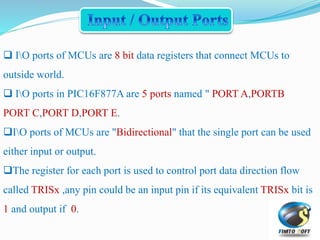  IO ports of MCUs are 8 bit data registers that connect MCUs to
outside world.
 IO ports in PIC16F877A are 5 ports named " PORT A,PORTB
PORT C,PORT D,PORT E.
IO ports of MCUs are "Bidirectional" that the single port can be used
either input or output.
The register for each port is used to control port data direction flow
called TRISx ,any pin could be an input pin if its equivalent TRISx bit is
1 and output if 0.
 