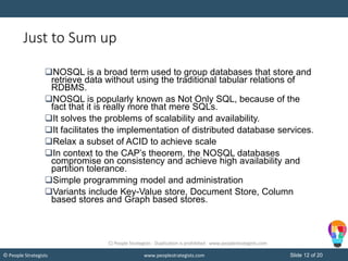 Slide 12 of 20© People Strategists www.peoplestrategists.com
Just to Sum up
NOSQL is a broad term used to group databases that store and
retrieve data without using the traditional tabular relations of
RDBMS.
NOSQL is popularly known as Not Only SQL, because of the
fact that it is really more that mere SQLs.
It solves the problems of scalability and availability.
It facilitates the implementation of distributed database services.
Relax a subset of ACID to achieve scale
In context to the CAP’s theorem, the NOSQL databases
compromise on consistency and achieve high availability and
partition tolerance.
Simple programming model and administration
Variants include Key-Value store, Document Store, Column
based stores and Graph based stores.
C) People Strategists - Duplication is prohibited - www.peoplestrategists.com
 