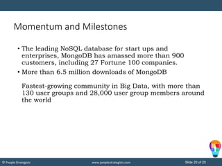 Slide 20 of 20© People Strategists www.peoplestrategists.com
Momentum and Milestones
• The leading NoSQL database for start ups and
enterprises, MongoDB has amassed more than 900
customers, including 27 Fortune 100 companies.
• More than 6.5 million downloads of MongoDB
Fastest-growing community in Big Data, with more than
130 user groups and 28,000 user group members around
the world
 