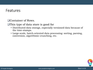 Slide 9 of 20© People Strategists www.peoplestrategists.com
Features
Container of Rows.
This type of data store is good for
• Distributed data storage, especially versioned data because of
the time-stamps.
• Large-scale, batch-oriented data processing: sorting, parsing,
conversion, algorithmic crunching, etc.
 