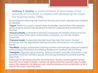 Anthony F. Grasha, a noted professor of psychology at the
University of Cincinnati, is credited with developing the classic
five teaching styles. (1996)
He developed a teaching style inventory that has since been adopted and modified
by followers.
Expert: Similar to a coach, experts share knowledge, demonstrate their expertise,
advise students and provide feedback to improve understanding and promote
learning.
Formal authority: Authoritative teachers incorporate the traditional lecture format
and share many of the same characteristics as experts, but with less student
interaction.
Personal model: Incorporates blended teaching styles that match the best
techniques with the appropriate learning scenarios and students in an adaptive
format.
Facilitator: Designs participatory learning activities and manages classroom projects
while providing information and offering feedback to facilitate critical thinking.
Delegator: Organizes group learning, observes students, provides consultation, and
promotes interaction between groups and among individuals to achieve learning
objectives.
Although he developed specific teaching styles, Grasha warned against boxing
teachers into a single category. Instead, he advocated that teachers play multiple
roles in the classroom. He believed most teachers possess some combination of all or
most of the classic teaching styles.
 
