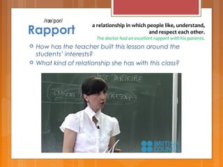 Rapport
 How has the teacher built this lesson around the
students’ interests?
 What kind of relationship she has with this class?
a relationship in which people like, understand, 
and respect each other.
The doctor had an excellent rapport with his patients.
/ræ p r/ˈ ɔ
 