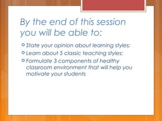 By the end of this session
you will be able to:
 State your opinion about learning styles;
 Learn about 5 classic teaching styles;
 Formulate 3 components of healthy
classroom environment that will help you
motivate your students
 