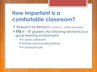How important is a
comfortable classroom?
  Research by Reinisch: comfort = “most necessary”
 775 4th
– 8th
graders: the following elements to a
good learning environment:
 A clean classroom
 Artwork and wall decorations
 A classroom pet
 