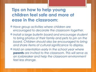 Tips on how to help young
children feel safe and more at
ease in the classroom:
 Have group activities where children are
encouraged to decorate the classroom together.
 Install a large bulletin board and encourage student
to bring photos of their family and pets to pin on the
board. Children should also be encouraged to bring
and share items of cultural significance to display.
 Hold an orientation early in the school year where
parents are invited to the classroom. This will serve as
an icebreaker and help the classroom environment
feel less strange.
 