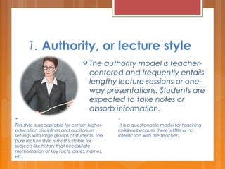 1. Authority, or lecture style
 The authority model is teacher-
centered and frequently entails
lengthy lecture sessions or one-
way presentations. Students are
expected to take notes or
absorb information.
+
This style is acceptable for certain higher-
education disciplines and auditorium
settings with large groups of students. The
pure lecture style is most suitable for
subjects like history that necessitate
memorization of key facts, dates, names,
etc.
-
 It is a questionable model for teaching
children because there is little or no
interaction with the teacher.
 