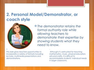 2. Personal Model/Demonstrator, or
coach style
 The demonstrator retains the
formal authority role while
allowing teachers to
demonstrate their expertise by
showing students what they
need to know.
+
This style gives teachers opportunities to
incorporate a variety of formats including
lectures, multimedia presentations and
demonstrations.
-
 Although it’s well-suited for teaching
mathematics, music, physical education,
arts and crafts, it is difficult to
accommodate students’ individual needs
in larger classrooms.
 