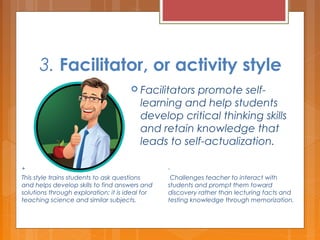 3. Facilitator, or activity style
 Facilitators promote self-
learning and help students
develop critical thinking skills
and retain knowledge that
leads to self-actualization.
+
This style trains students to ask questions
and helps develop skills to find answers and
solutions through exploration; it is ideal for
teaching science and similar subjects.
-
 Challenges teacher to interact with
students and prompt them toward
discovery rather than lecturing facts and
testing knowledge through memorization.
 