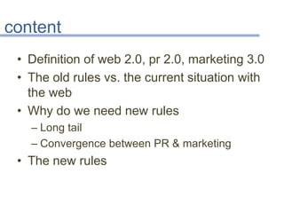 content
• Definition of web 2.0, pr 2.0, marketing 3.0
• The old rules vs. the current situation with
the web
• Why do we need new rules
– Long tail
– Convergence between PR & marketing
• The new rules
 