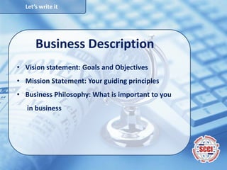 Let’s write it
Business Description
• Vision statement: Goals and Objectives
• Mission Statement: Your guiding principles
• Business Philosophy: What is important to you
in business
 