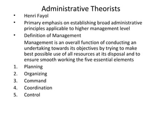 Administrative Theorists
• Henri Fayol
• Primary emphasis on establishing broad administrative
principles applicable to higher management level
• Definition of Management
Management is an overall function of conducting an
undertaking towards its objectives by trying to make
best possible use of all resources at its disposal and to
ensure smooth working the five essential elements
1. Planning
2. Organizing
3. Command
4. Coordination
5. Control
 