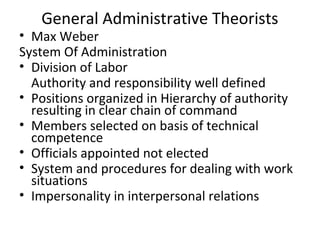 General Administrative Theorists
• Max Weber
System Of Administration
• Division of Labor
Authority and responsibility well defined
• Positions organized in Hierarchy of authority
resulting in clear chain of command
• Members selected on basis of technical
competence
• Officials appointed not elected
• System and procedures for dealing with work
situations
• Impersonality in interpersonal relations
 