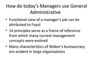How do today’s Managers use General
Administrative
• Functional view of a manager’s job can be
attributed to Fayol
• 14 principles serve as a frame of reference
from which many current management
concepts were evolved
• Many characteristics of Weber’s bureaucracy
are evident in large organizations
 