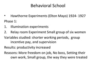 Behavioral School
• Hawthorne Experiments (Elton Mayo) 1924- 1927
Phase 1:
1. Illumination experiments
2. Relay room Experiment Small group of six women
Variables studied: shorter working periods, group
incentive pay, and supervision
Results: productivity increased
Reasons: More freedom on job, No boss, Setting their
own work, Small group, the way they were treated
 