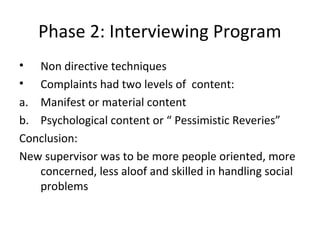 Phase 2: Interviewing Program
• Non directive techniques
• Complaints had two levels of content:
a. Manifest or material content
b. Psychological content or “ Pessimistic Reveries”
Conclusion:
New supervisor was to be more people oriented, more
concerned, less aloof and skilled in handling social
problems
 