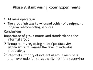 Phase 3: Bank wiring Room Experiments
• 14 male operatives
• The group job was to wire and solder of equipment
for general connecting services
Conclusions:
Importance of group norms and standards and the
informal group
 Group norms regarding rate of productivity
significantly influenced the level of individual
productivity
 Informal authority of influential group members
often overrode formal authority from the supervisor
 