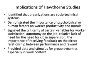 Implications of Hawthorne Studies
• Identified that organizations are socio-technical
systems
• Demonstrated the importance of psychological or
human factors on worker productivity and morale
• Signaled the criticality of certain variables for worker
satisfaction, autonomy on the job, relative lack of
need for the need for close supervision, the
importance of receiving feedback on the direct
relationship between performance and reward
• Provided data and stimulus for group dynamics,
especially in work context
 