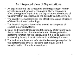 2 - 25
An Integrated View of Organizations
• An organization is the structuring and integrating of human
activities around various technologies. The technologies
affect the types of inputs into the organization, the nature of
transformation processes, and the outputs from the system.
• The social system determines the effectiveness and efficiency
of the utilization of technology
• The internal organization can be viewed as composed of
several major subsystems:
1. Goals and values: Organization takes many of its values from
the broader socio-cultural environment. The organization
performs function for the society, and if it is to be successful
in receiving inputs, it must conform to social requirements
2. The technical subsystem refers to the knowledge required for
the performance of task, including techniques used in
transformation of inputs into outputs
 