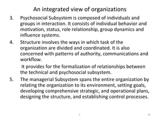 2 - 26
An integrated view of organizations
3. Psychosocial Subsystem is composed of individuals and
groups in interaction. It consists of individual behavior and
motivation, status, role relationship, group dynamics and
influence systems.
4. Structure involves the ways in which task of the
organization are divided and coordinated. It is also
concerned with patterns of authority, communications and
workflow.
It provides for the formalization of relationships between
the technical and psychosocial subsystem.
5. The managerial Subsystem spans the entire organization by
relating the organization to its environment, setting goals,
developing comprehensive strategic, and operational plans,
designing the structure, and establishing control processes.
 