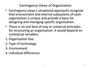 2 - 27
Contingency Views of Organization
• Contingency views ( situational approach) recognize
that environment and internal subsystems of each
organization is unique and provide a basis for
designing and managing specific organization.
• There is no one best of way or universal principles
for structuring an organization. It would depend on
contextual variables:
1. Organization Size
2. Type of technology
3. Environment
4. Individual differences
 