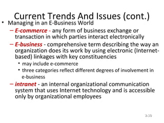 Current Trends And Issues (cont.)
• Managing in an E-Business World
– E-commerce - any form of business exchange or
transaction in which parties interact electronically
– E-business - comprehensive term describing the way an
organization does its work by using electronic (Internet-
based) linkages with key constituencies
• may include e-commerce
• three categories reflect different degrees of involvement in
e-business
– intranet - an internal organizational communication
system that uses Internet technology and is accessible
only by organizational employees
© Prentice Hall, 2002 2-2-3030
 