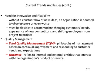 Current Trends And Issues (cont.)
• Need for Innovation and Flexibility
– without a constant flow of new ideas, an organization is doomed
to obsolescence or even worse
– must be flexible to accommodate changing customers’ needs,
appearance of new competitors, and shifting employees from
project to project
• Quality Management
– Total Quality Management (TQM) - philosophy of management
based on continual improvement and responding to customer
needs and expectations
– customer - refers to internal and external entities that interact
with the organization’s product or service
© Prentice Hall, 2002 2-2-3333
 