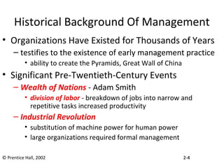 Historical Background Of Management
• Organizations Have Existed for Thousands of Years
– testifies to the existence of early management practice
• ability to create the Pyramids, Great Wall of China
• Significant Pre-Twentieth-Century Events
– Wealth of Nations - Adam Smith
• division of labor - breakdown of jobs into narrow and
repetitive tasks increased productivity
– Industrial Revolution
• substitution of machine power for human power
• large organizations required formal management
© Prentice Hall, 2002 2-2-44
 
