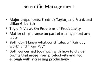 Scientific Management
• Major proponents: Fredrick Taylor, and Frank and
Lillian Gilbertth
• Taylor’s Views On Problems of Productivity
• Matter of ignorance on part of management and
labor
• Both don’t know what constitutes a “ Fair day
work” and “ Fair Pay”
• Both concerned too much with how to divide
profits that arose from productivity and not
enough with increasing productivity
 