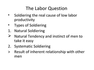 The Labor Question
• Soldiering the real cause of low labor
productivity
• Types of Soldiering
1. Natural Soldiering
 Natural Tendency and instinct of men to
take it easy
2. Systematic Soldiering
> Result of inherent relationship with other
men
 