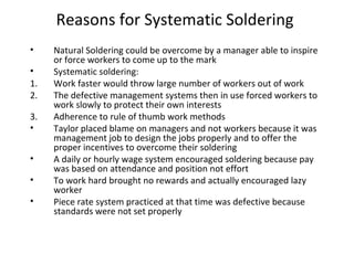 Reasons for Systematic Soldering
• Natural Soldering could be overcome by a manager able to inspire
or force workers to come up to the mark
• Systematic soldering:
1. Work faster would throw large number of workers out of work
2. The defective management systems then in use forced workers to
work slowly to protect their own interests
3. Adherence to rule of thumb work methods
• Taylor placed blame on managers and not workers because it was
management job to design the jobs properly and to offer the
proper incentives to overcome their soldering
• A daily or hourly wage system encouraged soldering because pay
was based on attendance and position not effort
• To work hard brought no rewards and actually encouraged lazy
worker
• Piece rate system practiced at that time was defective because
standards were not set properly
 