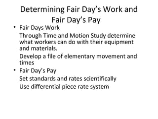 Determining Fair Day’s Work and
Fair Day’s Pay
• Fair Days Work
Through Time and Motion Study determine
what workers can do with their equipment
and materials.
Develop a file of elementary movement and
times
• Fair Day’s Pay
Set standards and rates scientifically
Use differential piece rate system
 