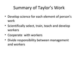 Summary of Taylor’s Work
• Develop science for each element of person’s
work
• Scientifically select, train, teach and develop
workers
• Cooperate with workers
• Divide responsibility between management
and workers
 