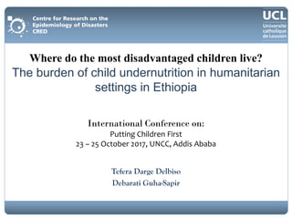 Tefera Darge Delbiso
Debarati Guha-Sapir
Where do the most disadvantaged children live?
The burden of child undernutrition in humanitarian
settings in Ethiopia
International Conference on:
Putting Children First
23 – 25 October 2017, UNCC, Addis Ababa
 