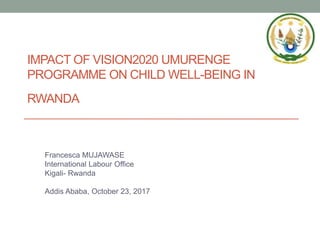 IMPACT OF VISION2020 UMURENGE
PROGRAMME ON CHILD WELL-BEING IN
RWANDA
Francesca MUJAWASE
International Labour Office
Kigali- Rwanda
Addis Ababa, October 23, 2017
 