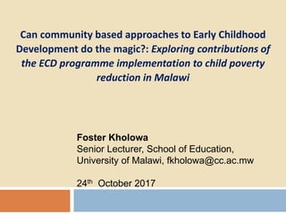 Foster Kholowa
Senior Lecturer, School of Education,
University of Malawi, fkholowa@cc.ac.mw
24th October 2017
Can community based approaches to Early Childhood
Development do the magic?: Exploring contributions of
the ECD programme implementation to child poverty
reduction in Malawi
 