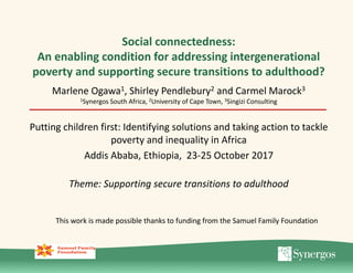 Social connectedness:
An enabling condition for addressing intergenerational
poverty and supporting secure transitions to adulthood?
Marlene Ogawa1, Shirley Pendlebury2 and Carmel Marock3
1Synergos South Africa, 2University of Cape Town, 3Singizi Consulting
Putting children first: Identifying solutions and taking action to tackle
poverty and inequality in Africa
Addis Ababa, Ethiopia, 23-25 October 2017
Theme: Supporting secure transitions to adulthood
This work is made possible thanks to funding from the Samuel Family Foundation
 
